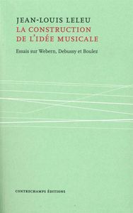 LA CONSTRUCTION DE L'IDEE MUSICALE - ESSAIS SUR WEBERN, DEBUSSY ET BOULEZ