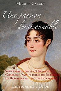 UNE PASSION DERAISONNABLE - SOUVENIRS INTIMES D'HIPPOLYTE CHARLES, L'AMANT CHERI DE JOSEPHINE DE BEA