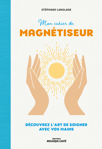 MON CAHIER DE MAGNETISEUR - DECOUVREZ L'ART DE SOIGNER AVEC VOS MAINS