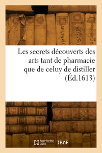 LES SECRETS DECOUVERTS DES ARTS TANT DE PHARMACIE QUE DE CELUY DE DISTILLER - VULGAIREMENT NOMME ALC