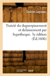 TRAICTE DU DEGUERPISSEMENT ET DELAISSEMENT PAR HYPOTHEQUE. 3E EDITION