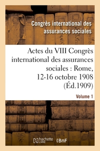 ACTES DU VIII CONGRES INTERNATIONAL DES ASSURANCES SOCIALES : ROME, 12-16 OCTOBRE 1908. VOLUME 1