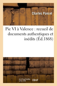 PIE VI A VALENCE : RECUEIL DE DOCUMENTS AUTHENTIQUES ET INEDITS SUR LE SEJOUR ET LA MORT - A VALENCE