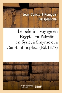 LE PELERIN : VOYAGE EN EGYPTE, EN PALESTINE, EN SYRIE, A SMYRNE ET A CONSTANTINOPLE
