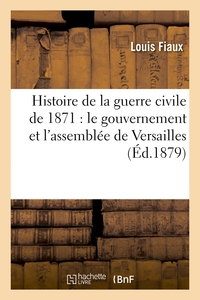 HISTOIRE DE LA GUERRE CIVILE DE 1871 : LE GOUVERNEMENT ET L'ASSEMBLEE DE VERSAILLES - , LA COMMUNE D