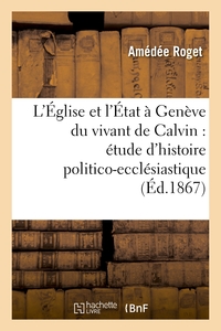 L'EGLISE ET L'ETAT A GENEVE DU VIVANT DE CALVIN : ETUDE D'HISTOIRE POLITICO-ECCLESIASTIQUE