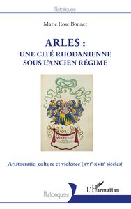ARLES : UNE CITE RHODANIENNE SOUS L'ANCIEN REGIME - ARISTOCRATIE, CULTURE ET VIOLENCE - (XVIE-XVIIE