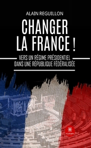 CHANGER LA FRANCE ! - VERS UN REGIME PRESIDENTIEL DANS UNE REPUBLIQUE FEDERALISEE