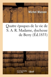 QUATRE EPOQUES DE LA VIE DE S.A.R. MADAME, DUCHESSE DE BERRY, SUIVIES DES PROTESTATIONS - ET ADRESSE