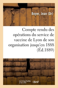 COMPTE RENDU DES OPERATIONS DU SERVICE DE VACCINE DE LYON DE SON ORGANISATION JUSQU'EN 1888 - ET STA