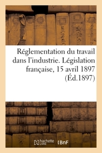 REGLEMENTATION DU TRAVAIL DANS L'INDUSTRIE. LEGISLATION FRANCAISE, 15 AVRIL 1897