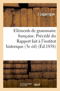 ELEMENTS DE GRAMMAIRE FRANCAISE. PRECEDE DU RAPPORT FAIT A L'INSTITUT HISTORIQUE DE FRANCE - SUR LA