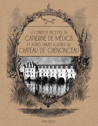 LE CAHIER DE RECETTES DE CATHERINE DE MEDICIS - ET AUTRES DAMES ILLUSTRES DU CHATEAU DE CHENONCEAU