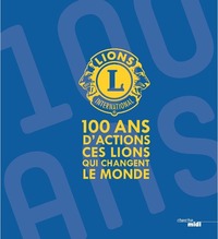 LIONS CLUBS INTERNATIONAL - 100 ANS D'ACTIONS. CES LIONS QUI CHANGENT LE MONDE