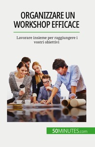 ORGANIZZARE UN WORKSHOP EFFICACE - LAVORARE INSIEME PER RAGGIUNGERE I VOSTRI OBIETTIVI
