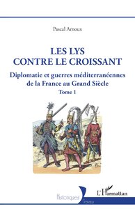 LES LYS CONTRE LE CROISSANT - VOL01 - DIPLOMATIE ET GUERRES MEDITERRANEENNES DE LA FRANCE AU GRAND S