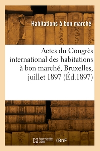 ACTES DU CONGRES INTERNATIONAL DES HABITATIONS A BON MARCHE, BRUXELLES, JUILLET 1897