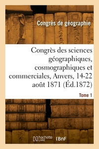 CONGRES DES SCIENCES GEOGRAPHIQUES, COSMOGRAPHIQUES ET COMMERCIALES, ANVERS, 14-22 AOUT 1871. TOME 1