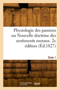 PHYSIOLOGIE DES PASSIONS OU NOUVELLE DOCTRINE DES SENTIMENTS MORAUX. 2E EDITION. TOME 1