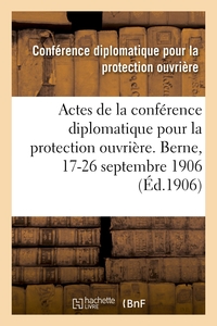 Actes de la conférence diplomatique pour la protection ouvrière. Berne, 17-26 septembre 1906
