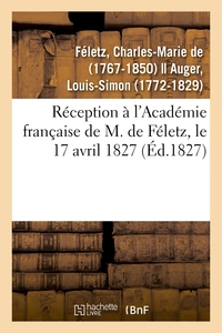 RECEPTION A L'ACADEMIE FRANCAISE DE M. DE FELETZ, LE 17 AVRIL 1827 PAR LE RECIPIENDAIRE ET M. AUGER