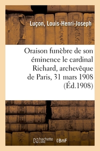 ORAISON FUNEBRE DE SON EMINENCE LE CARDINAL RICHARD, ARCHEVEQUE DE PARIS, 31 MARS 1908