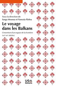 LE VOYAGE DANS LES BALKANS - L'INVENTION D'UN ESPACE DE LA FRONTIERE (XIXE-XXIE SIECLES)