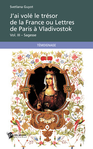 J'AI VOLE LE TRESOR DE LA FRANCE OU LETTRES DE PARIS A VLADIVOSTOK VOL. III - SAGESSE