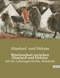 BRIEFWECHSEL ZWISCHEN ABAELARD UND HELOISE - MIT DER LEBENSGESCHICHTE ABAELARDS