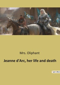 Jeanne d'Arc, her life and death