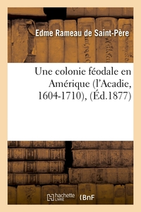 UNE COLONIE FEODALE EN AMERIQUE (L'ACADIE, 1604-1710), (ED.1877)