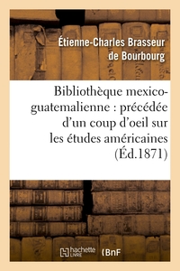 BIBLIOTHEQUE MEXICO-GUATEMALIENNE : PRECEDEE D'UN COUP D'OEIL SUR LES ETUDES AMERICAINES (ED.1871)