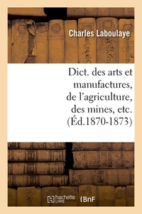 DICT. DES ARTS ET MANUFACTURES, DE L'AGRICULTURE, DES MINES, ETC. (ED.1870-1873)