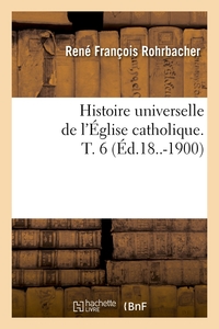 HISTOIRE UNIVERSELLE DE L'EGLISE CATHOLIQUE. T. 6 (ED.18..-1900)