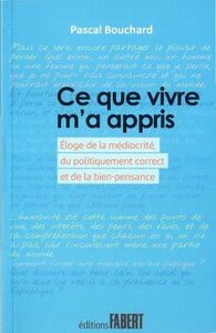 Ce que vivre m'a appris - Eloge de la médiocrité, du politiquement correct et de la bien-pensance