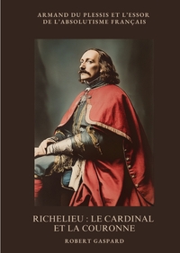 RICHELIEU : LE CARDINAL ET LA COURONNE - ARMAND DU PLESSIS ET L'ESSOR DE L'ABSOLUTISME FRANCAIS