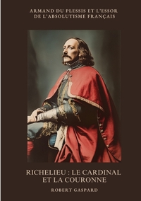 RICHELIEU : LE CARDINAL ET LA COURONNE - ARMAND DU PLESSIS ET L'ESSOR DE L'ABSOLUTISME FRANCAIS