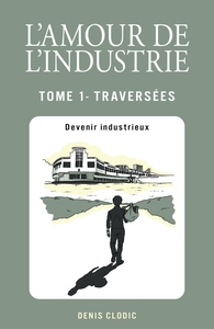 L'AMOUR DE L'INDUSTRIE - TRAVERSEES - TOME 1 - DEVENIR INDUSTRIEUX