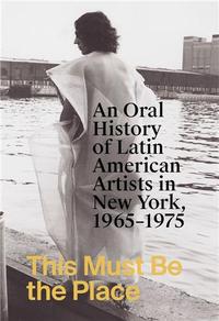 THIS MUST BE THE PLACE: AN ORAL HISTORY OF LATIN AMERICAN ARTISTS IN NEW YORK, 1965-1975 /ANGLAIS