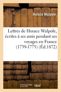 LETTRES DE HORACE WALPOLE, ECRITES A SES AMIS PENDANT SES VOYAGES EN FRANCE (1739-1775) (ED.1872)