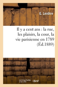 IL Y A CENT ANS : LA RUE, LES PLAISIRS, LA COUR, LA VIE PARISIENNE EN 1789 - RECONSTITUEE D'APRES DE