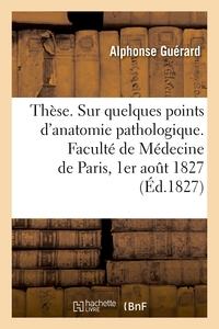 THESE. SUR QUELQUES POINTS D'ANATOMIE PATHOLOGIQUE. FACULTE DE MEDECINE DE PARIS, 1ER AOUT 1827