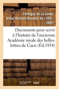 DOCUMENTS INEDITS POUR SERVIR A L'HISTOIRE DE L'ANCIENNE ACADEMIE ROYALE DES BELLES-LETTRES DE CAEN