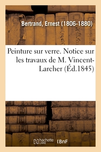 PEINTURE SUR VERRE. NOTICE SUR LES TRAVAUX DE M. VINCENT-LARCHER - ET RAPPORT SUR LES VITRAUX PEINTS