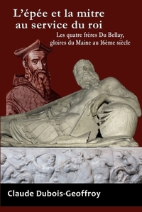 L'EPEE ET LA MITRE AU SERVICE DU ROI. LES QUATRE FRERES DU BELLAY, GLOIRES DU MAINE AU 16EME SIECLE