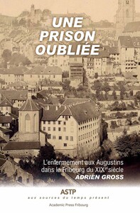 UNE PRISON OUBLIEE - L'ENFERMEMENT AUX AUGUSTINS DANS LE FRIBOURG DU XIXE SIECLE