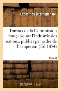 TRAVAUX DE LA COMMISSION FRANCAISE SUR L'INDUSTRIE DES NATIONS. TOME 6 - PUBLIES PAR ORDRE DE L'EMPE