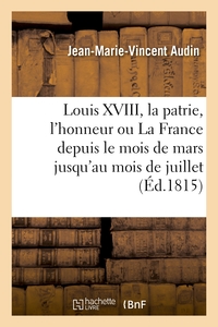 LOUIS XVIII, LA PATRIE, L'HONNEUR OU LA FRANCE DEPUIS LE MOIS DE MARS JUSQU'AU MOIS DE JUILLET