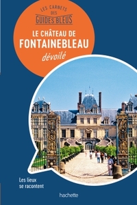 LES CARNETS DES GUIDES BLEUS : LE CHATEAU DE FONTAINEBLEAU DEVOILE - LES LIEUX SE RACONTENT