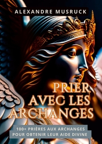 PRIER AVEC LES ARCHANGES - 100+ PRIERES AUX ARCHANGES POUR OBTENIR LEUR AIDE DIVINE